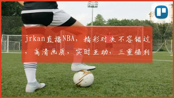 jrkan直播NBA，精彩对决不容错过，高清画质，实时互动，三重福利等你来