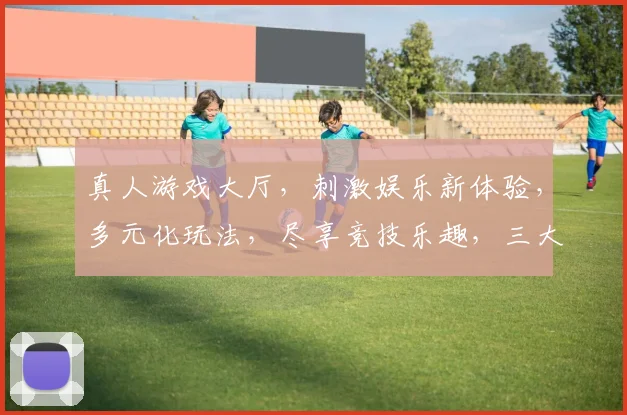真人游戏大厅，刺激娱乐新体验，多元化玩法，尽享竞技乐趣，三大热门游戏，一网打尽，邀你共战