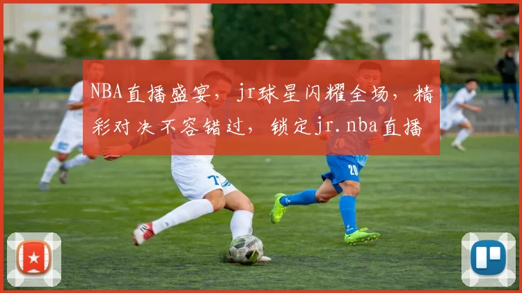 NBA直播盛宴，jr球星闪耀全场，精彩对决不容错过，锁定jr.nba直播，尽享篮球盛宴