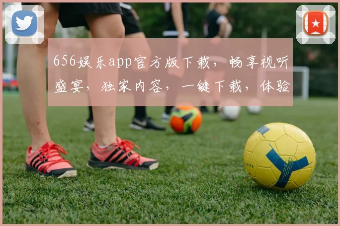 656娱乐app官方版下载，畅享视听盛宴，独家内容，一键下载，体验非凡